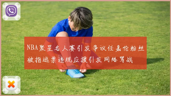 NBA聚星名人赛引发争议任嘉伦粉丝被指逃票违规应援引发网络骂战