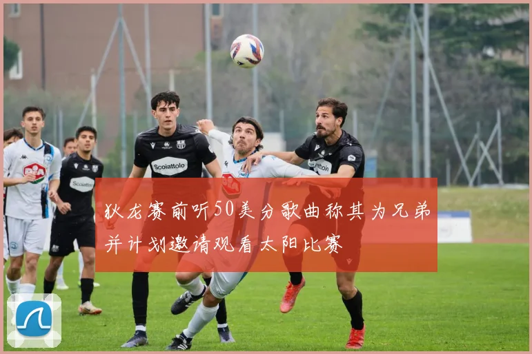 狄龙赛前听50美分歌曲称其为兄弟并计划邀请观看太阳比赛