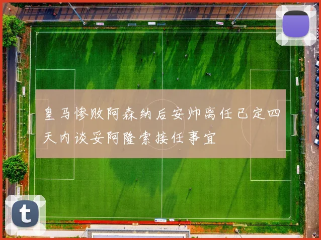 皇马惨败阿森纳后安帅离任已定四天内谈妥阿隆索接任事宜