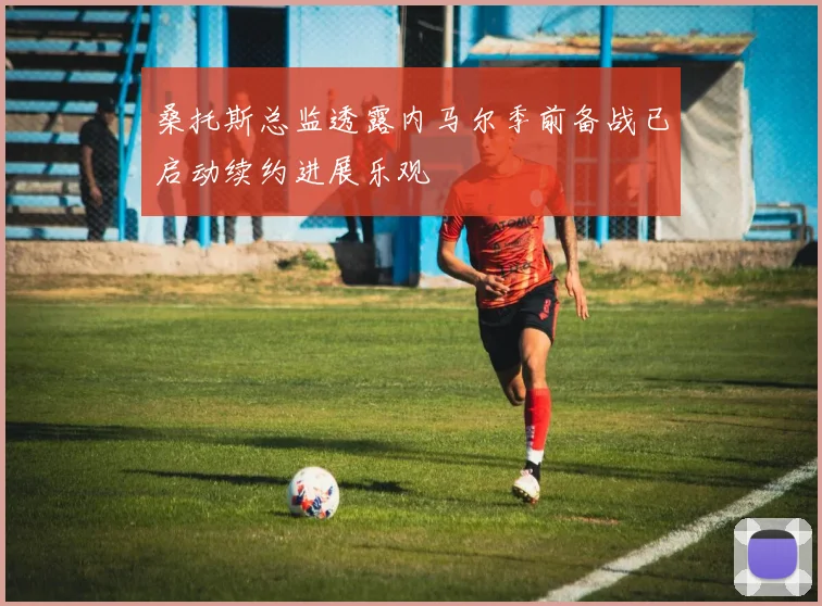 桑托斯总监透露内马尔季前备战已启动续约进展乐观