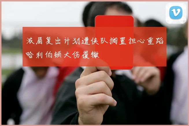 浓眉复出计划遭侠队搁置担心重蹈哈利伯顿大伤覆辙