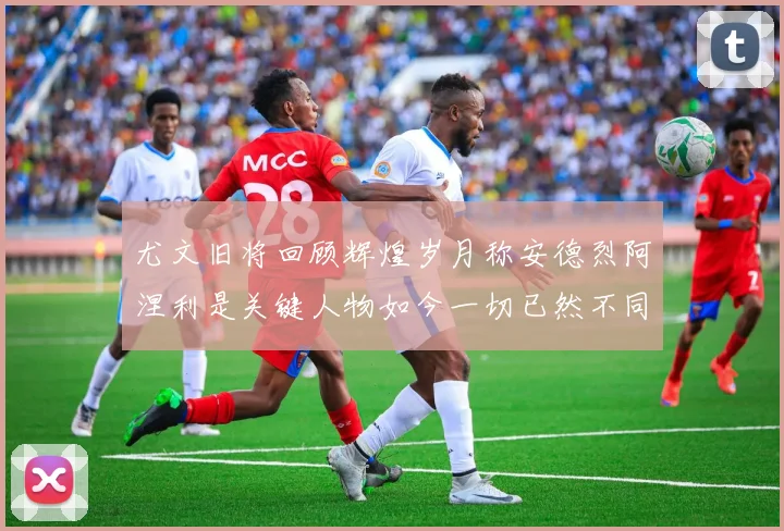 尤文旧将回顾辉煌岁月称安德烈阿涅利是关键人物如今一切已然不同