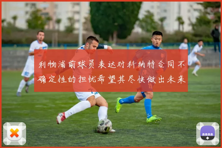 利物浦前球员表达对科纳特合同不确定性的担忧希望其尽快做出未来决定