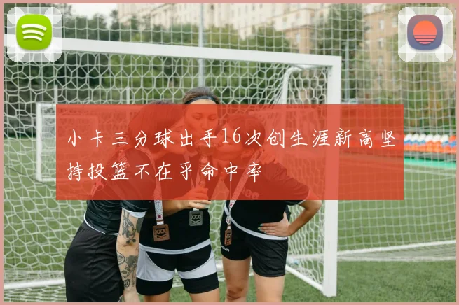 小卡三分球出手16次创生涯新高坚持投篮不在乎命中率