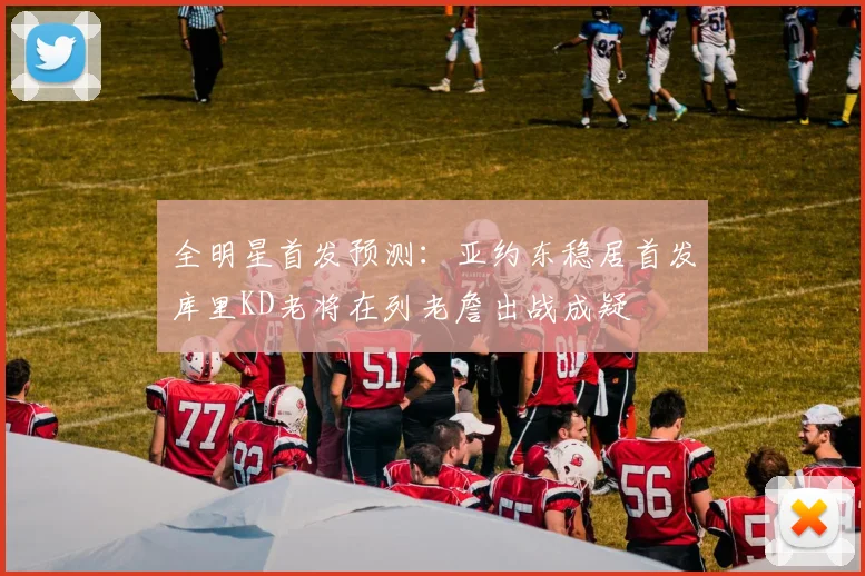 全明星首发预测:亚约东稳居首发库里KD老将在列老詹出战成疑