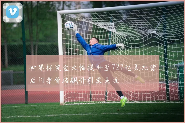 世界杯奖金大幅提升至727亿美元背后门票价格飙升引发关注