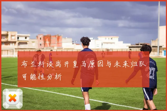布兰科谈离开皇马原因与未来归队可能性分析