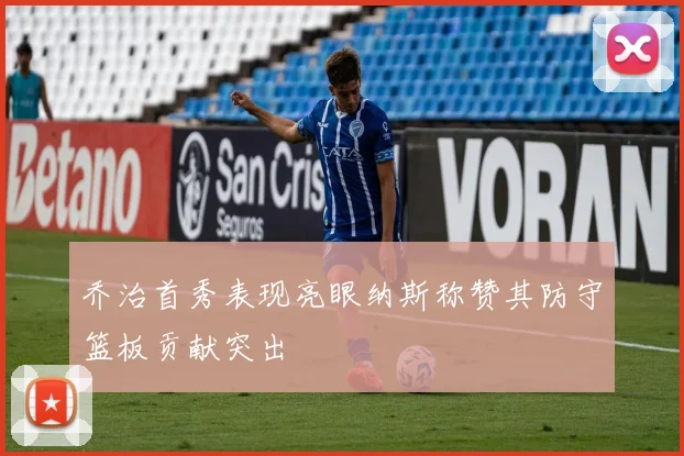 乔治首秀表现亮眼纳斯称赞其防守篮板贡献突出