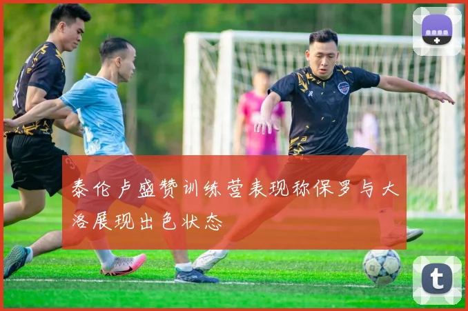 泰伦卢盛赞训练营表现称保罗与大洛展现出色状态