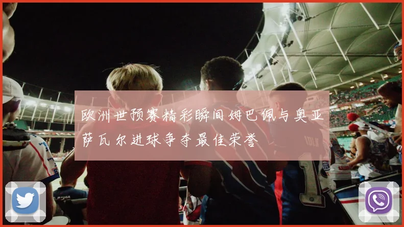 欧洲世预赛精彩瞬间姆巴佩与奥亚萨瓦尔进球争夺最佳荣誉