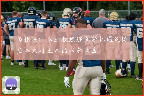 马德兴：本土教练迎来新机遇足协应加大对土帅的培养力度