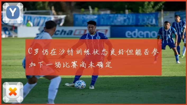 C罗仍在沙特训练状态良好但能否参加下一场比赛尚未确定