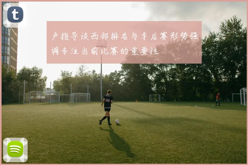 卢指导谈西部排名与季后赛形势强调专注当前比赛的重要性