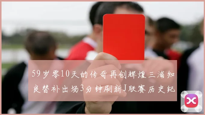 59岁零10天的传奇再创辉煌三浦知良替补出场3分钟刷新J联赛历史纪录