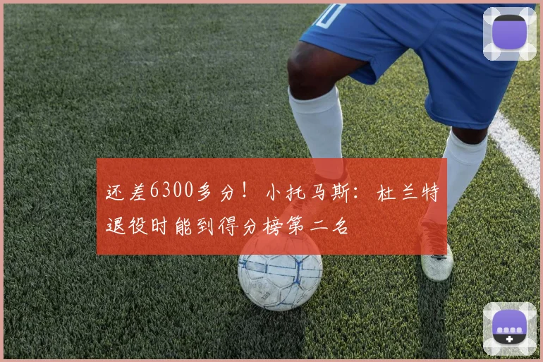 还差6300多分！小托马斯：杜兰特退役时能到得分榜第二名