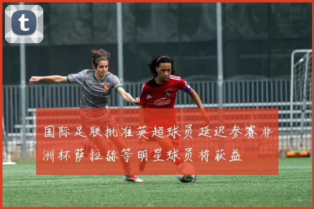 国际足联批准英超球员延迟参赛非洲杯萨拉赫等明星球员将获益