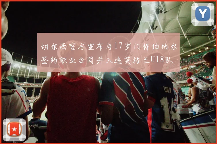 切尔西官方宣布与17岁门将伯纳尔签约职业合同并入选英格兰U18队