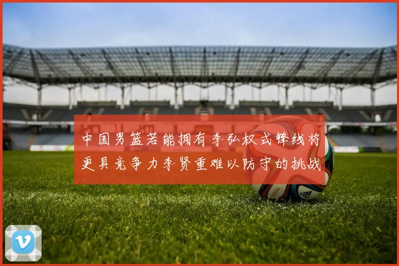 中国男篮若能拥有李弘权式锋线将更具竞争力李贤重难以防守的挑战