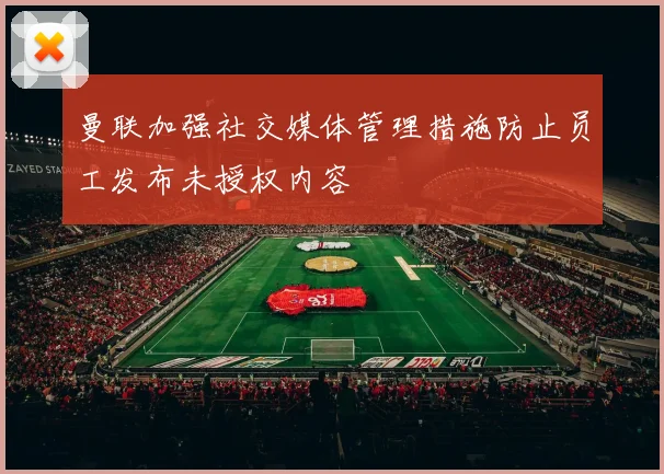 曼联加强社交媒体管理措施防止员工发布未授权内容