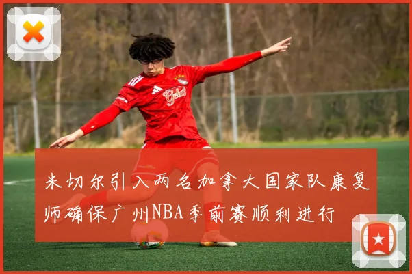 米切尔引入两名加拿大国家队康复师确保广州NBA季前赛顺利进行