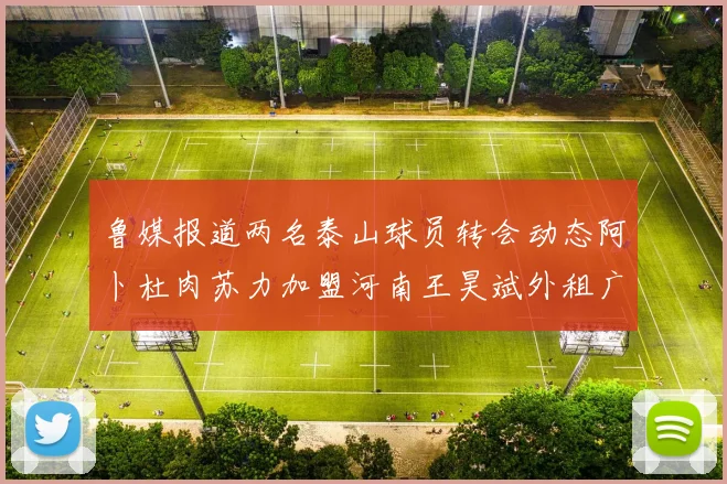 鲁媒报道两名泰山球员转会动态阿卜杜肉苏力加盟河南王昊斌外租广州豹