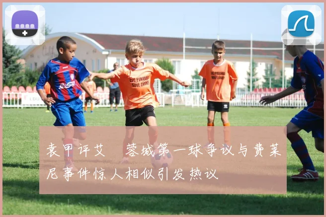 袁甲评艾堃蓉城第一球争议与费莱尼事件惊人相似引发热议