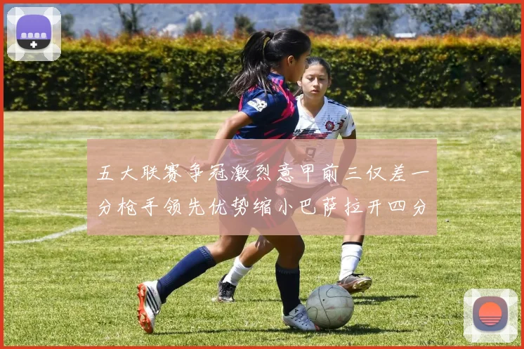 五大联赛争冠激烈意甲前三仅差一分枪手领先优势缩小巴萨拉开四分差距