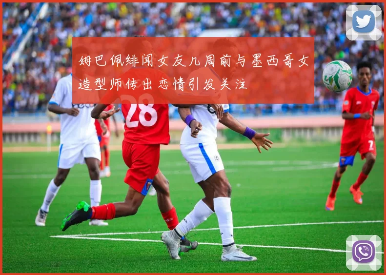 姆巴佩绯闻女友几周前与墨西哥女造型师传出恋情引发关注