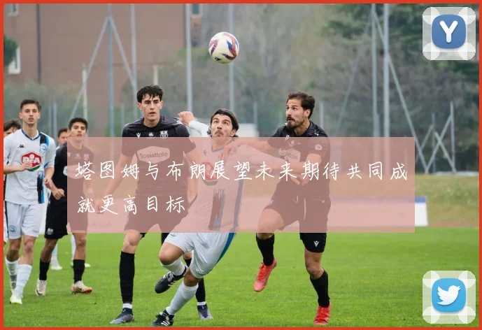 塔图姆与布朗展望未来期待共同成就更高目标