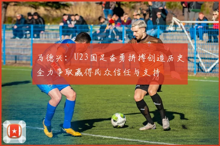 马德兴：U23国足奋勇拼搏创造历史全力争取赢得民众信任与支持