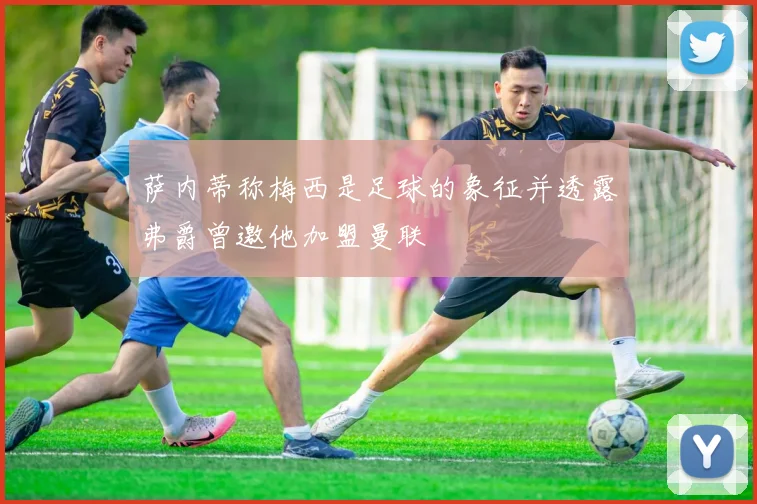 萨内蒂称梅西是足球的象征并透露弗爵曾邀他加盟曼联