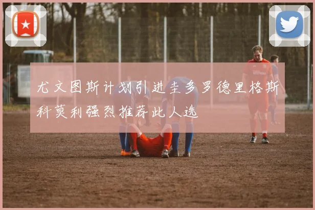 尤文图斯计划引进圭多罗德里格斯科莫利强烈推荐此人选