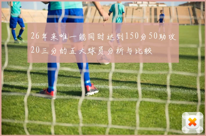26年来唯一能同时达到150分50助攻20三分的五大球员分析与比较