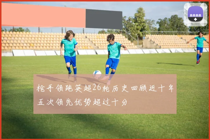 枪手领跑英超26轮历史回顾近十年五次领先优势超过十分
