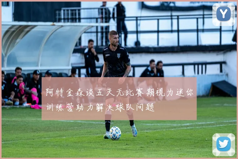 阿特金森谈五天无比赛期视为迷你训练营助力解决球队问题