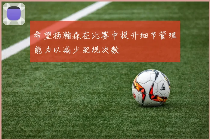 希望杨瀚森在比赛中提升细节管理能力以减少犯规次数