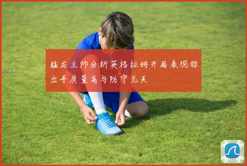 猛龙主帅分析英格拉姆开局表现称出手质量高与防守无关