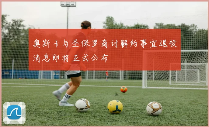 奥斯卡与圣保罗商讨解约事宜退役消息即将正式公布