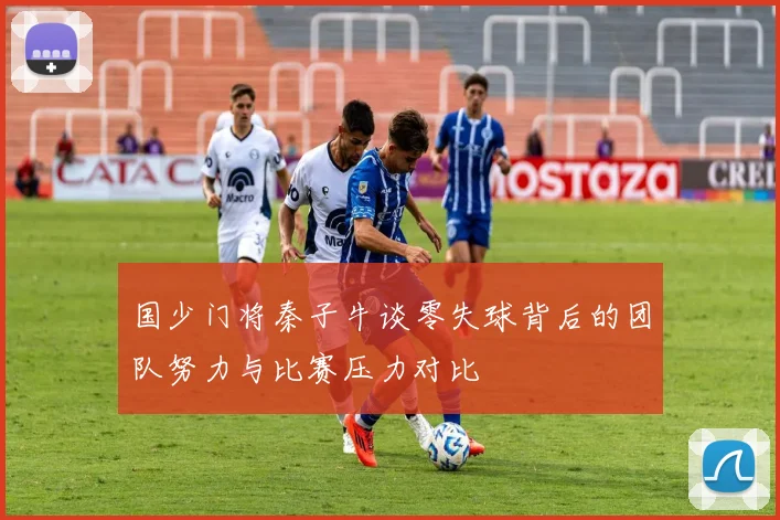 国少门将秦子牛谈零失球背后的团队努力与比赛压力对比