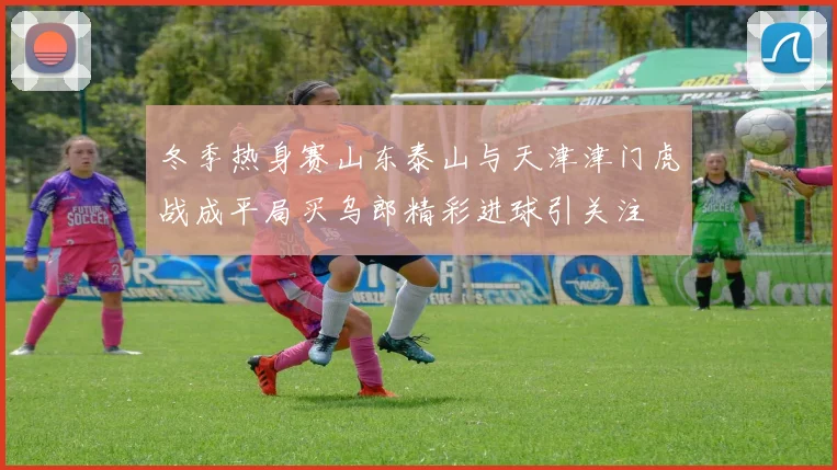 冬季热身赛山东泰山与天津津门虎战成平局买乌郎精彩进球引关注