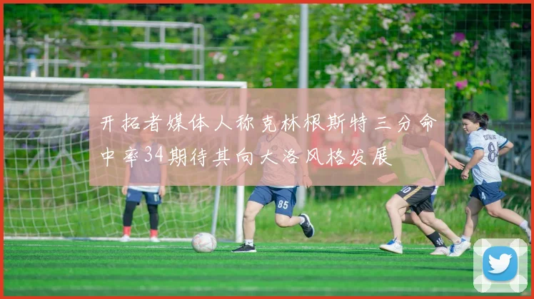 开拓者媒体人称克林根斯特三分命中率34期待其向大洛风格发展