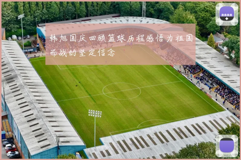 韩旭国庆回顾篮球历程感悟为祖国而战的坚定信念
