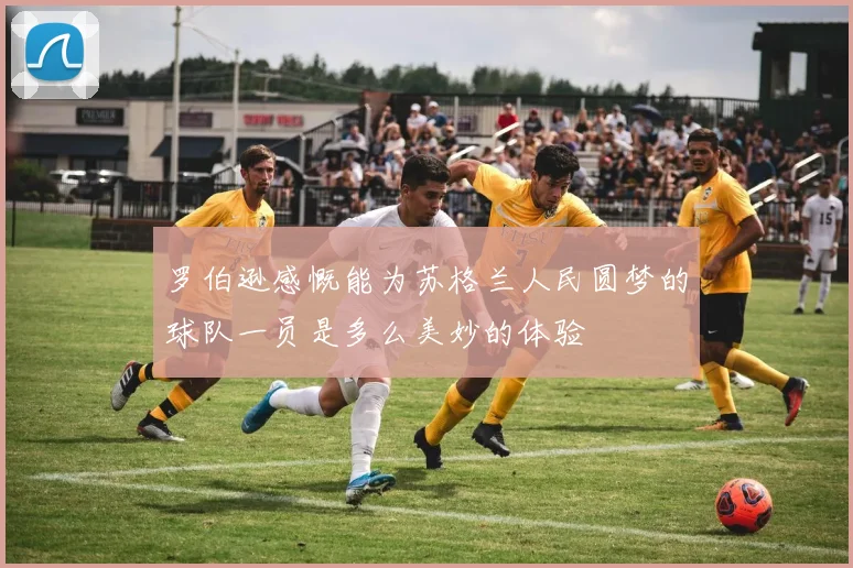 罗伯逊感慨能为苏格兰人民圆梦的球队一员是多么美妙的体验