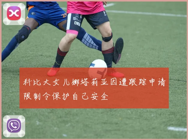 科比大女儿娜塔莉亚因遭跟踪申请限制令保护自己安全