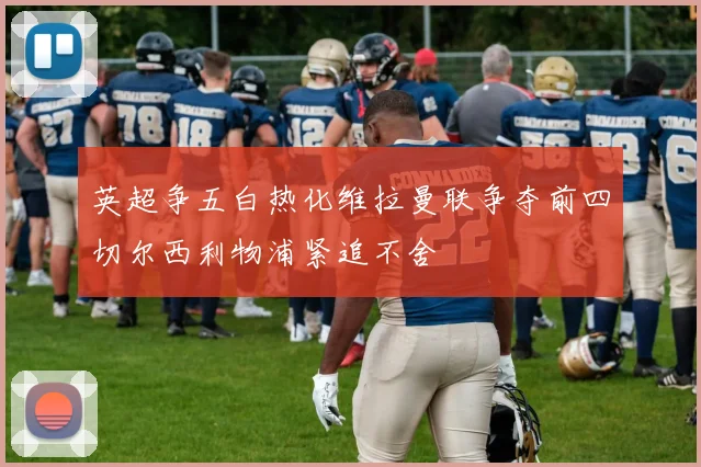 英超争五白热化维拉曼联争夺前四切尔西利物浦紧追不舍