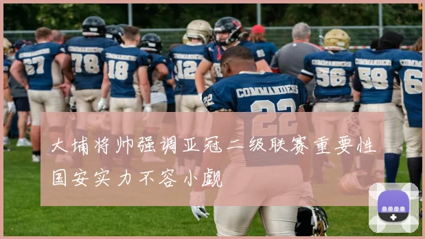 大埔将帅强调亚冠二级联赛重要性国安实力不容小觑
