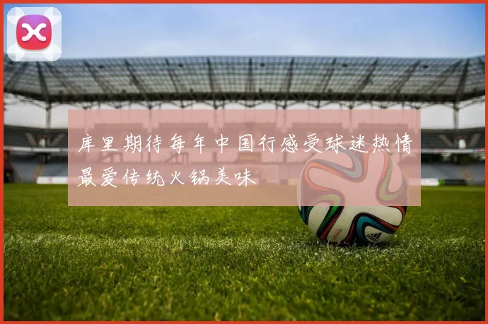 库里期待每年中国行感受球迷热情最爱传统火锅美味